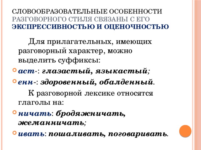 Словообразовательные особенности разговорного стиля связаны с его  экспрессивностью и оценочностью   Для прилагательных, имеющих разговорный характер, можно выделить суффиксы: аст - : глазастый, языкастый ; енн -: здоровенный, обалденный .   К разговорной лексике относятся глаголы на: ничать : бродяжничать, жеманничать ; ивать : пошаливать, поговаривать . 