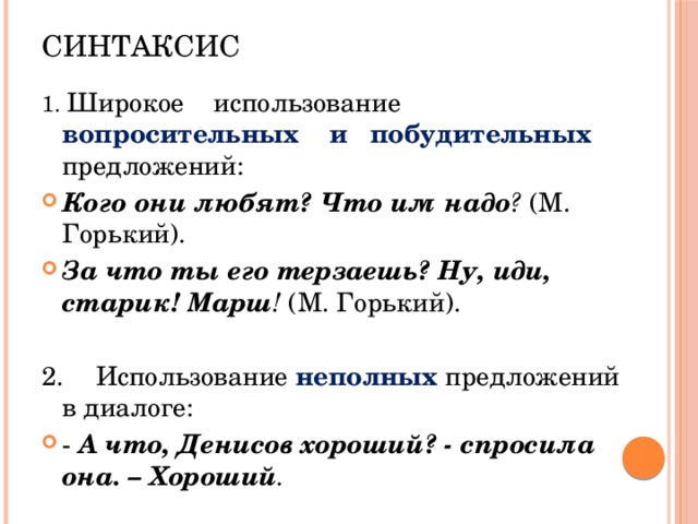 Синтаксис 1. Широкое использование вопросительных и побудительных предложений: Кого они любят? Что им надо ? (М. Горький). За что ты его терзаешь? Ну, иди, старик! Марш ! (М. Горький). 2.  Использование неполных предложений в диалоге: - А что, Денисов хороший? - спросила она. – Хороший . 