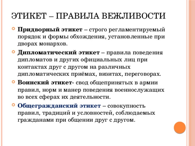 Этикет – правила вежливости Придворный этикет – строго регламентируемый порядок и формы обхождения, установленные при дворах монархов. Дипломатический этикет – правила поведения дипломатов и других официальных лиц при контактах друг с другом на различных дипломатических приёмах, визитах, переговорах. Воинский этикет - свод общепринятых в армии правил, норм и манер поведения военнослужащих во всех сферах их деятельности. Общегражданский этикет  – совокупность правил, традиций и условностей, соблюдаемых гражданами при общении друг с другом. 