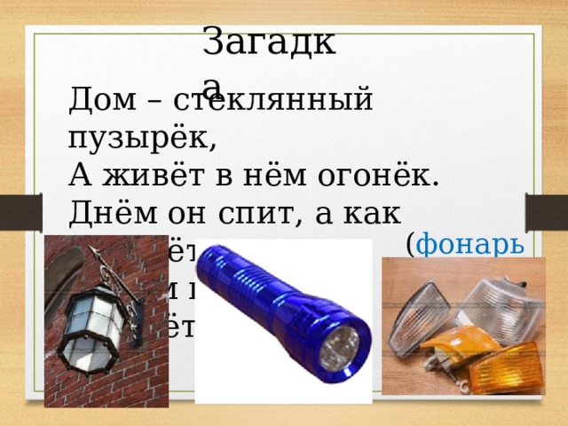 Загадка Дом – стеклянный пузырёк, А живёт в нём огонёк. Днём он спит, а как проснётся, Ярким пламенем зажжётся ( фонарь ) 
