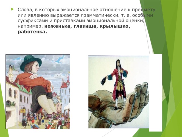 Слова, в которых эмоциональное отношение к предмету или явлению выражается грамматически, т. е. особыми суффиксами и приставками эмоциональной оценки, например, ноженька, глазища, крылышко, работёнка. 