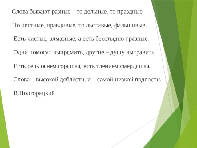 Слова бывают разные – то дельные, то праздные.  То честные, правдивые, то льстивые, фальшивые.  Есть чистые, алмазные, а есть бесстыдно-грязные.  Одни помогут выпрямить, другие – душу вытравить.  Есть речь огнем горящая, есть тлением смердящая.  Слова – высокой доблести, и – самой низкой подлости…  В.Полторацкий 