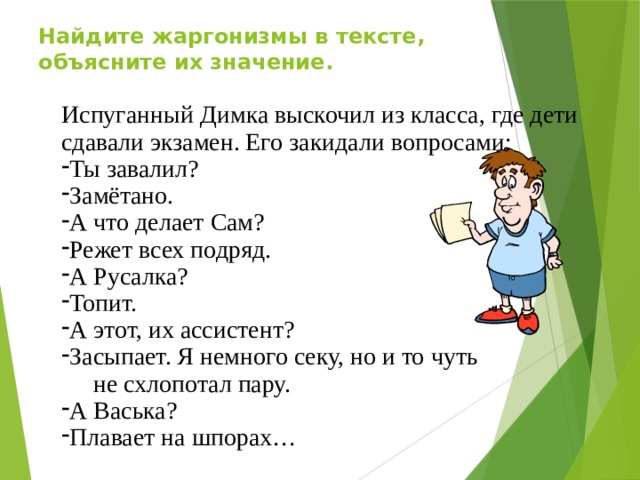 Найдите жаргонизмы в тексте, объясните их значение. Испуганный Димка выскочил из класса, где дети сдавали экзамен. Его закидали вопросами: Ты завалил? Замётано. А что делает Сам? Режет всех подряд. А Русалка? Топит. А этот, их ассистент? Засыпает. Я немного секу, но и то чуть  не схлопотал пару. А Васька? Плавает на шпорах…  