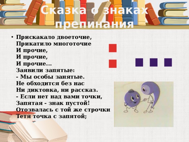 Сказка о знаках препинания … : Прискакало двоеточие,  Прикатило многоточие  И прочие,  И прочие,  И прочие...  Заявили запятые:  - Мы особы занятые.  Не обходится без нас  Ни диктовка, ни рассказ.  - Если нет над вами точки,  Запятая - знак пустой!  Отозвалась с той же строчки  Тетя точка с запятой;   
