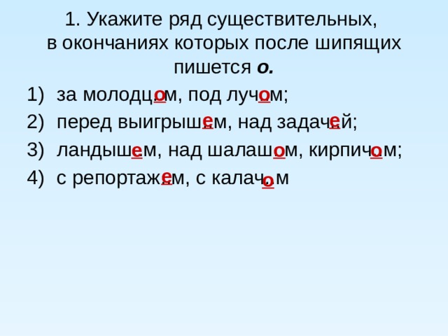 1. Укажите ряд существительных,  в окончаниях которых после шипящих пишется о. о о за молодц..м, под луч..м; перед выигрыш..м, над задач..й; ландыш..м, над шалаш..м, кирпич..м; с репортаж..м, с калач..м е е о о е е о 