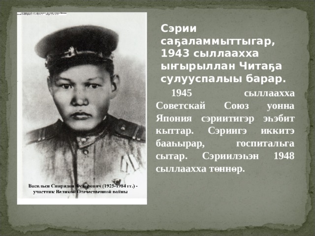 Сэрии саҕаламмыттыгар, 1943 сыллаахха ыҥырыллан Читаҕа сулууспалыы барар. 1945 сыллаахха Советскай Союз уонна Япония сэриитигэр эһэбит кыттар. Сэриигэ иккитэ бааһырар, госпитальга сытар. Сэриилэһэн 1948 сыллаахха төннөр. 