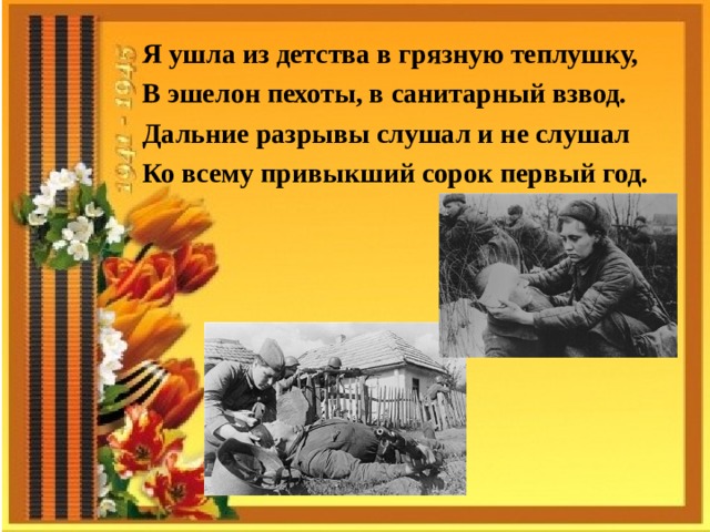 Я ушла из детства в грязную теплушку, В эшелон пехоты, в санитарный взвод. Дальние разрывы слушал и не слушал Ко всему привыкший сорок первый год.  