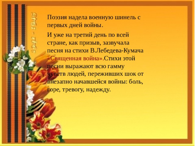 Поэзия надела военную шинель с первых дней войны. И уже на третий день по всей стране, как призыв, зазвучала песня на стихи В.Лебедева-Кумача  «Священная война». Стихи этой песни выражают всю гамму чувств людей, переживших шок от внезапно начавшейся войны: боль, горе, тревогу, надежду.  