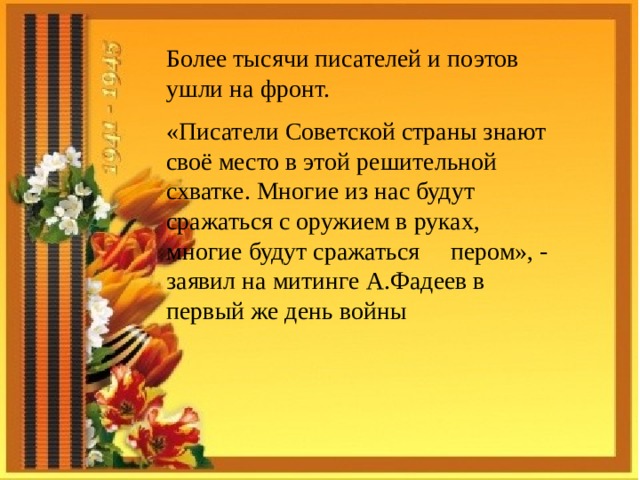 Более тысячи писателей и поэтов ушли на фронт. «Писатели Советской страны знают своё место в этой решительной схватке. Многие из нас будут сражаться с оружием в руках, многие будут сражаться пером», - заявил на митинге А.Фадеев в первый же день войны  