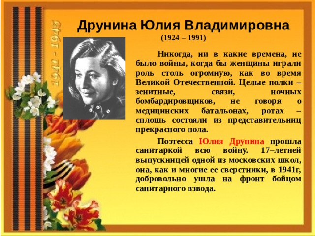 Друнина Юлия  Владимировна (1924 – 1991)  Никогда, ни в какие времена, не было войны, когда бы женщины играли роль столь огромную, как во время Великой Отечественной. Целые полки – зенитные, связи, ночных бомбардировщиков, не говоря о медицинских батальонах, ротах – сплошь состояли из представительниц прекрасного пола. Поэтесса Юлия Друнина прошла санитаркой всю войну. 17–летней выпускницей одной из московских школ, она, как и многие ее сверстники, в 1941г, добровольно ушла на фронт бойцом санитарного взвода.  