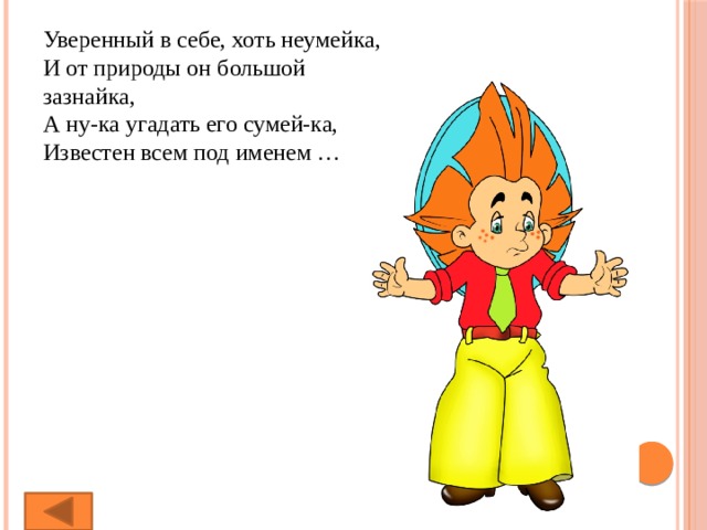 Уверенный в себе, хоть неумейка,  И от природы он большой зазнайка,  А ну-ка угадать его сумей-ка,  Известен всем под именем … 
