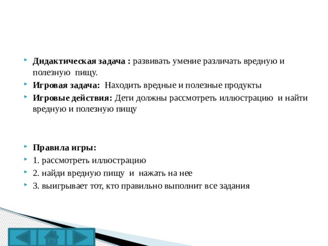 Дидактическая задача : развивать умение различать вредную и полезную пищу. Игровая задача: Находить вредные и полезные продукты Игровые действия: Дети должны рассмотреть иллюстрацию и найти вредную и полезную пищу   Правила игры: 1. рассмотреть иллюстрацию 2. найди вредную пищу и нажать на нее 3. выигрывает тот, кто правильно выполнит все задания 