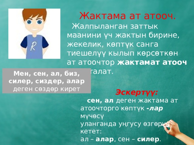  Жактама ат атооч.  Жалпыланган заттык маанини үч жактын бирине, жекелик, көптүк санга тиешелүү кылып көрсөткөн ат атоочтор жактамат атооч деп аталат. Мен, сен, ал, биз, силер, сиздер, алар деген сөздөр кирет  Эскертүү:   сен, ал деген жактама ат атоочторго көптүк -лар мүчөсү уланганда уңгусу өзгөрүп кетет: ал – алар , сен – силер . 