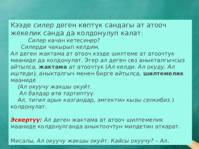 Кээде силер деген көптүк сандагы ат атооч жекелик санда да колдонулуп калат :  Силер качан кетесиңер?  Силерди чакырып келдим. Ал деген жактама ат атооч кээде шилтеме ат атоочтук мааниде да колдонулат. Эгер ал деген сөз аныкталгычсыз айтылса, жактама ат атоочтук ( Ал келди. Ал окуду. Ал иштеди ); аныкталгыч менен бирге айтылса, шилтемелик мааниде  (Ал окуучу жакшы окуйт.  Ал балдар өтө тартиптүү.  Ал, тигил арык казгандар, эмгектин кызы селкибиз. ) колдонулат.  Эскертүү: Ал деген жактама ат атооч шилтемелик мааниде колдонулганда аныктоочтун милдетин аткарат. Мисалы, Ал окуучу жакшы окуйт. Кайсы окуучу? – Ал . 