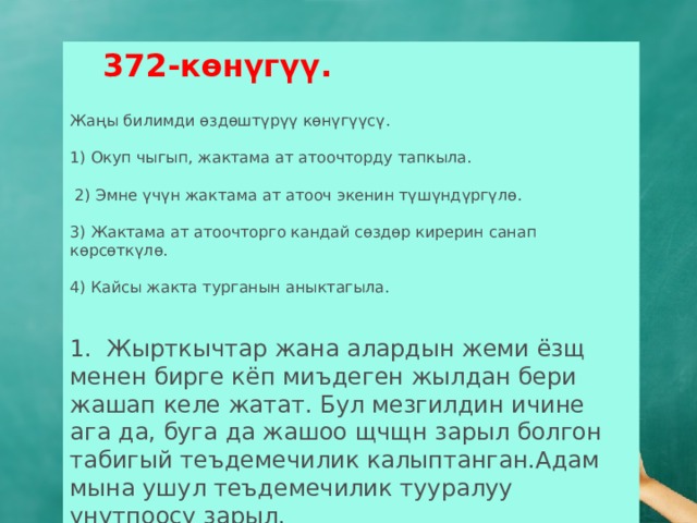  372-көнүгүү.  Жаңы билимди өздөштүрүү көнүгүүсү. 1) Окуп чыгып, жактама ат атоочторду тапкыла.  2) Эмне үчүн жактама ат атооч экенин түшүндүргүлө. 3) Жактама ат атоочторго кандай сөздөр кирерин санап көрсөткүлө. 4) Кайсы жакта турганын аныктагыла. 1. Жырткычтар жана алардын жеми ёзщ менен бирге кёп миъдеген жылдан бери жашап келе жатат. Бул мезгилдин ичине ага да, буга да жашоо щчщн зарыл болгон табигый теъдемечилик калыптанган.Адам мына ушул теъдемечилик тууралуу унутпоосу зарыл. 