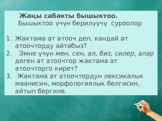  Жаңы сабакты бышыктоо.  Бышыктоо үчүн берилүүчү суроолор Жактама ат атооч деп, кандай ат атоочторду айтабыз?  Эмне үчүн мен, сен, ал, биз, силер, алар деген ат атоочтор жактама ат атоочторго кирет?  Жактама ат атоочтордун лексикалык маанисин, морфологиялык белгисин, айтып бергиле. 