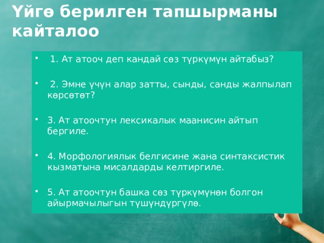 Үйгө берилген тапшырманы кайталоо  1. Ат атооч деп кандай сөз түркүмүн айтабыз?  2. Эмне үчүн алар затты, сынды, санды жалпылап көрсөтөт? 3. Ат атоочтун лексикалык маанисин айтып бергиле. 4. Морфологиялык белгисине жана синтаксистик кызматына мисалдарды келтиргиле. 5. Ат атоочтун башка сөз түркүмүнөн болгон айырмачылыгын түшүндүргүлө. 