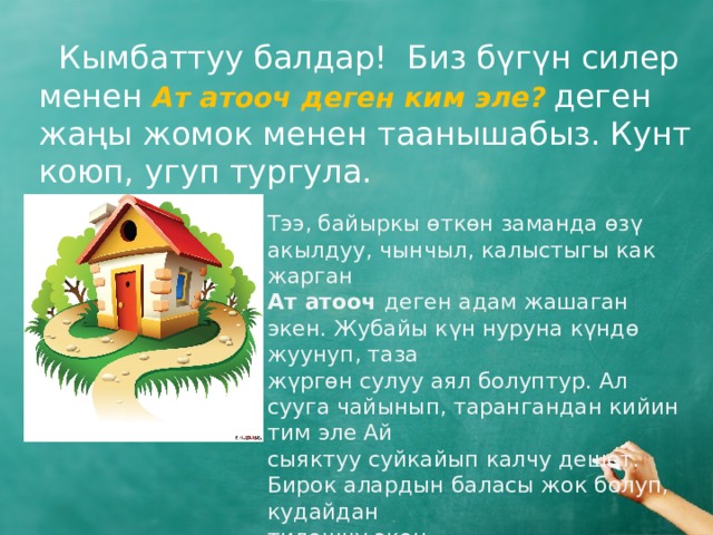  Кымбаттуу балдар! Биз бүгүн силер менен Ат атооч деген ким эле?  деген  жаңы жомок менен таанышабыз. Кунт коюп, угуп тургула. Тээ, байыркы өткөн заманда өзү акылдуу, чынчыл, калыстыгы как жарган Ат атооч деген адам жашаган экен. Жубайы күн нуруна күндө жуунуп, таза жүргөн сулуу аял болуптур. Ал сууга чайынып, тарангандан кийин тим эле Ай сыяктуу суйкайып калчу дешет. Бирок алардын баласы жок болуп, кудайдан тилешчү экен. 