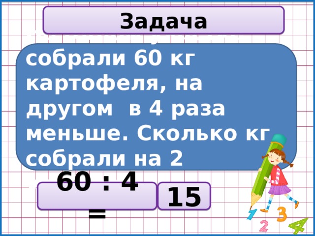 Задача На одном участке собрали 60 кг картофеля, на другом в 4 раза меньше. Сколько кг собрали на 2 участке? 60 : 4 = 15 
