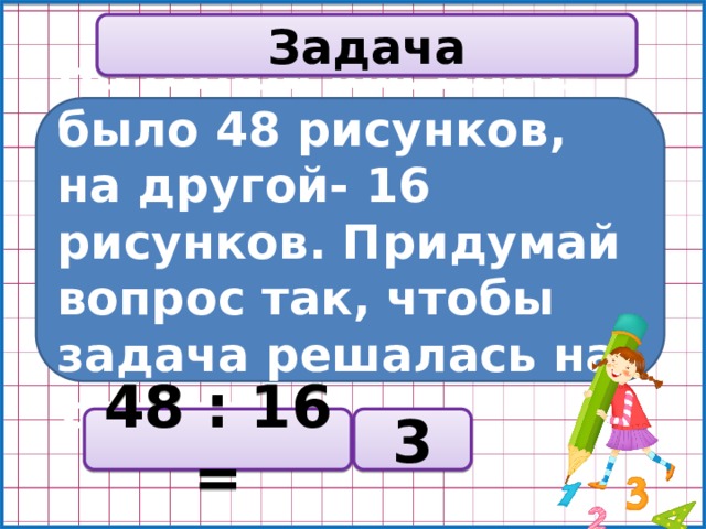 Задача На одной выставке было 48 рисунков, на другой- 16 рисунков. Придумай вопрос так, чтобы задача решалась на деление? 48 : 16 = 3 