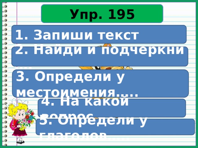 Упр. 195 1. Запиши текст 2. Найди и подчеркни …. 3. Определи у местоимения….. 4. На какой вопрос…. 5. Определи у глаголов….. 