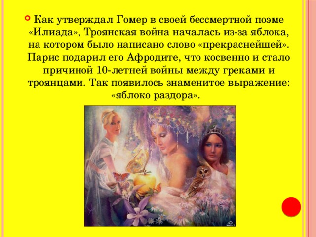Как утверждал Гомер в своей бессмертной поэме «Илиада», Троянская война началась из-за яблока, на котором было написано слово «прекраснейшей». Парис подарил его Афродите, что косвенно и стало причиной 10-летней войны между греками и троянцами. Так появилось знаменитое выражение: «яблоко раздора».      