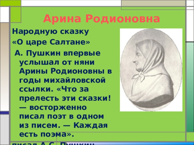 Арина Родионовна Народную сказку «О царе Салтане»  А. Пушкин впервые услышал от няни Арины Родионовны в годы михайловской ссылки. «Что за прелесть эти сказки! — восторженно писал поэт в одном из писем. — Каждая есть поэма». писал А.С. Пушкин. 