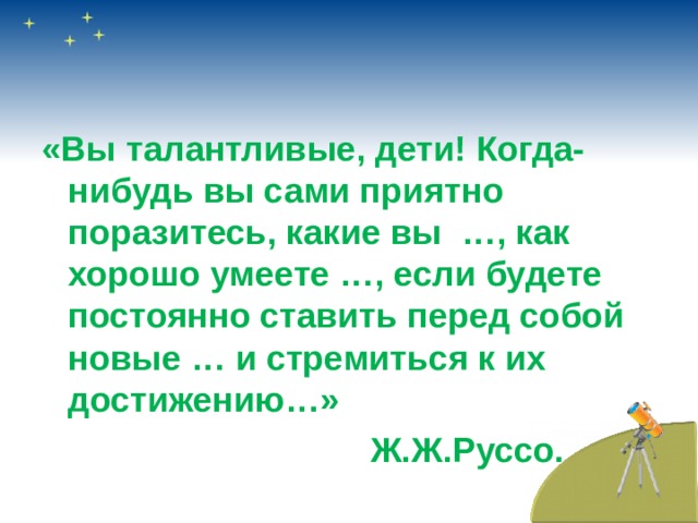«Вы талантливые, дети! Когда-нибудь вы сами приятно поразитесь, какие вы …, как хорошо умеете …, если будете постоянно ставить перед собой новые … и стремиться к их достижению…»  Ж.Ж.Руссо. 