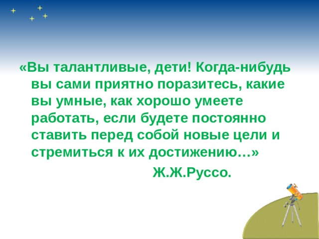 «Вы талантливые, дети! Когда-нибудь вы сами приятно поразитесь, какие вы умные, как хорошо умеете работать, если будете постоянно ставить перед собой новые цели и стремиться к их достижению…»  Ж.Ж.Руссо.  