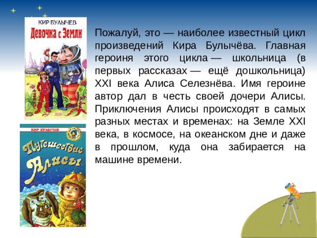 Пожалуй, это — наиболее известный цикл произведений Кира Булычёва. Главная героиня этого цикла — школьница (в первых рассказах — ещё дошкольница) XXI века Алиса Селезнёва. Имя героине автор дал в честь своей дочери Алисы. Приключения Алисы происходят в самых разных местах и временах: на Земле XXI века, в космосе, на океанском дне и даже в прошлом, куда она забирается на машине времени.  