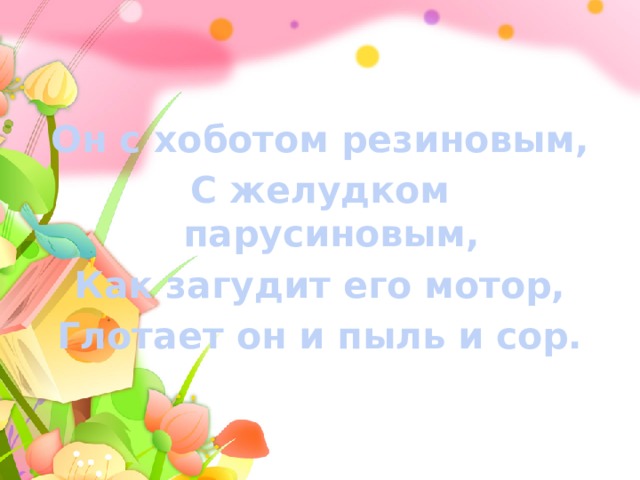 Он с хоботом резиновым, С желудком парусиновым, Как загудит его мотор, Глотает он и пыль и сор. 