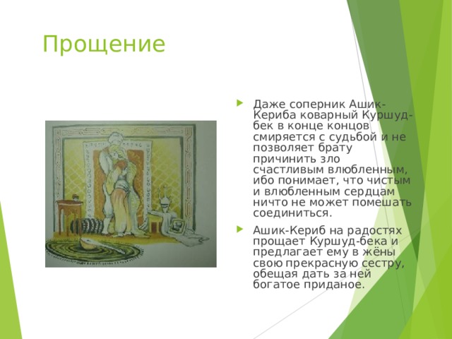 Прощение Даже соперник Ашик-Кериба коварный Куршуд-бек в конце концов смиряется с судьбой и не позволяет брату причинить зло счастливым влюбленным, ибо понимает, что чистым и влюбленным сердцам ничто не может помешать соединиться. Ашик-Кериб на радостях прощает Куршуд-бека и предлагает ему в жёны свою прекрасную сестру, обещая дать за ней богатое приданое. 