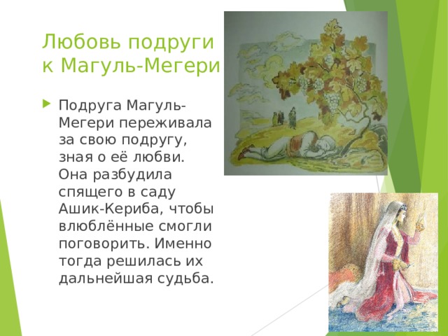Любовь подруги  к Магуль-Мегери Подруга Магуль-Мегери переживала за свою подругу, зная о её любви. Она разбудила спящего в саду Ашик-Кериба, чтобы влюблённые смогли поговорить. Именно тогда решилась их дальнейшая судьба. 