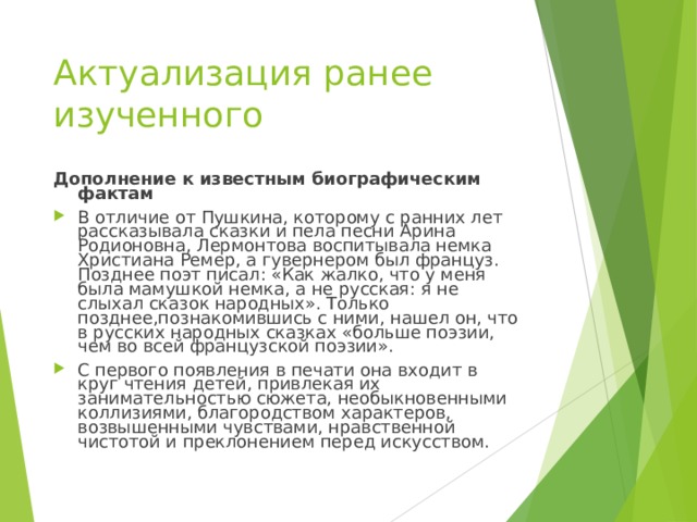 Актуализация ранее изученного Дополнение к известным биографическим фактам В отличие от Пушкина, которому с ранних лет рассказывала сказки и пела песни Арина Родионовна, Лермонтова воспитывала немка Христиана Ремер, а гувернером был француз. Позднее поэт писал: «Как жалко, что у меня была мамушкой немка, а не русская: я не слыхал сказок народных». Только позднее,познакомившись с ними, нашел он, что в русских народных сказках «больше поэзии, чем во всей французской поэзии». С первого появления в печати она входит в круг чтения детей, привлекая их занимательностью сюжета, необыкновенными коллизиями, благородством характеров, возвышенными чувствами, нравственной чистотой и преклонением перед искусством. 
