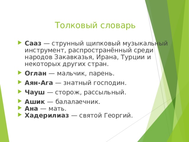 Толковый словарь Сааз — струнный щипковый музыкальный инструмент, распространённый среди народов Закавказья, Ирана, Турции и некоторых других стран. Оглан — мальчик, парень. Аян-Ага — знатный господин. Чауш — сторож, рассыльный. Ашик — балалаечник. Ана — мать. Хадерилиаз — святой Георгий.   