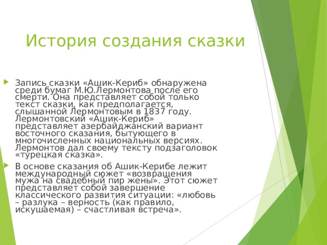 История создания сказки Запись сказки «Ашик-Кериб» обнаружена среди бумаг М.Ю.Лермонтова после его смерти. Она представляет собой только текст сказки, как предполагается, слышанной Лермонтовым в 1837 году. Лермонтовский «Ашик-Кериб» представляет азербайджанский вариант восточного сказания, бытующего в многочисленных национальных версиях. Лермонтов дал своему тексту подзаголовок «турецкая сказка». В основе сказания об Ашик-Керибе лежит международный сюжет «возвращения мужа на свадебный пир жены». Этот сюжет представляет собой завершение классического развития ситуации: «любовь – разлука – верность (как правило, искушаемая) – счастливая встреча». 