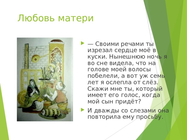 Любовь матери — Своими речами ты изрезал сердце моё в куски. Нынешнюю ночь я во сне видела, что на голове моей волосы побелели, а вот уж семь лет я ослепла от слёз. Скажи мне ты, который имеет его голос, когда мой сын придёт? И дважды со слезами она повторила ему просьбу. 