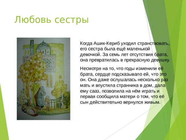 Любовь сестры Когда Ашик-Кериб уходил странствовать, его сестра была ещё маленькой девочкой. За семь лет отсутствия брата, она превратилась в прекрасную девушку. Несмотря на то, что годы изменили её брата, сердце подсказывало ей, что это он. Она даже ослушалась несколько раз мать и впустила странника в дом, дала ему сааз, позволила на нём играть и первая сообщила матери о том, что её сын действительно вернулся живым. 