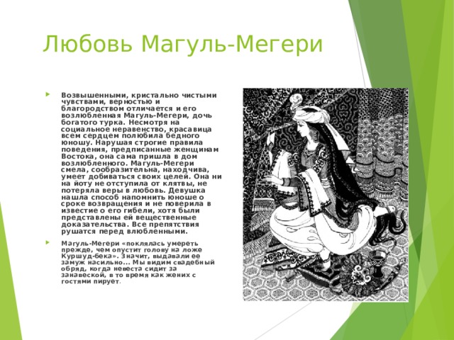 Любовь Магуль-Мегери Возвышенными, кристально чистыми чувствами, верностью и благородством отличается и его возлюбленная Магуль-Мегери, дочь богатого турка. Несмотря на социальное неравенство, красавица всем сердцем полюбила бедного юношу. Нарушая строгие правила поведения, предписанные женщинам Востока, она сама пришла в дом возлюбленного. Магуль-Мегери смела, сообразительна, находчива, умеет добиваться своих целей. Она ни на йоту не отступила от клятвы, не потеряла веры в любовь. Девушка нашла способ напомнить юноше о сроке возвращения и не поверила в известие о его гибели, хотя были представлены ей вещественные доказательства. Все препятствия рушатся перед влюбленными. Магуль-Мегери «поклялась умереть прежде, чем опустит голову на ложе Куршуд-бека». Значит, выдавали ее замуж насильно... Мы видим свадебный обряд, когда невеста сидит за занавеской, в то время как жених с гостями пирует . 