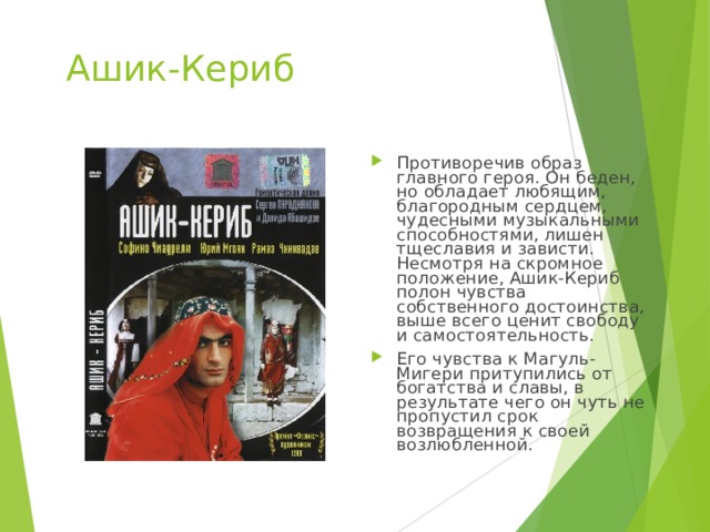 Ашик-Кериб Противоречив образ главного героя. Он беден, но обладает любящим, благородным сердцем, чудесными музыкальными способностями, лишен тщеславия и зависти. Несмотря на скромное положение, Ашик-Кериб полон чувства собственного достоинства, выше всего ценит свободу и самостоятельность. Его чувства к Магуль-Мигери притупились от богатства и славы, в результате чего он чуть не пропустил срок возвращения к своей возлюбленной. 