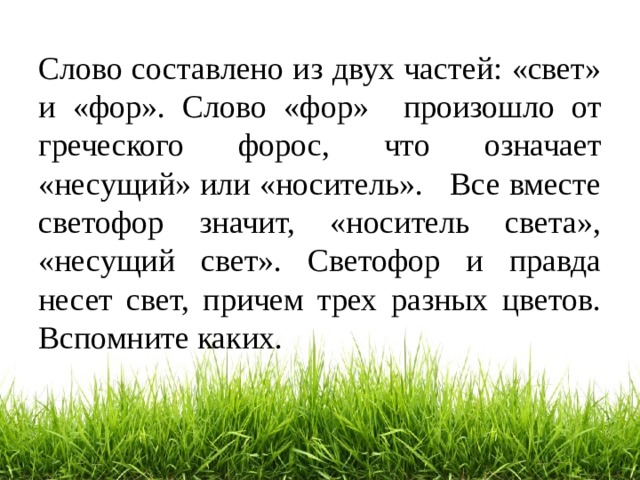Слово составлено из двух частей: «свет» и «фор». Слово «фор» произошло от греческого форос, что означает «несущий» или «носитель». Все вместе светофор значит, «носитель света», «несущий свет». Светофор и правда несет свет, причем трех разных цветов. Вспомните каких. 
