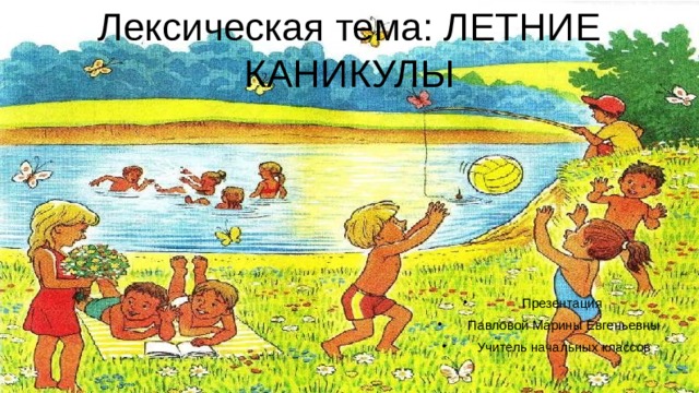 Лексическая тема: ЛЕТНИЕ КАНИКУЛЫ Презентация Павловой Марины Евгеньевны Учитель начальных классов 