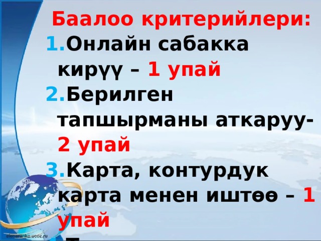 Баалоо критерийлери: Онлайн сабакка кирүү – 1 упай Берилген тапшырманы аткаруу- 2 упай Карта, контурдук карта менен иштөө – 1 упай Тарип сактоо, башкага жолтоо болбоо - 1 упай 