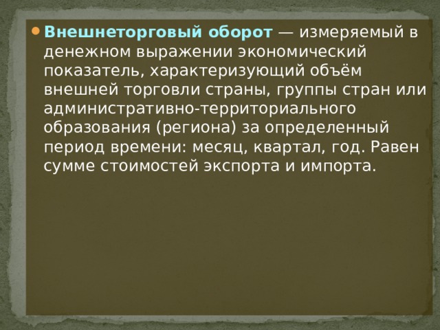 Внешнеторговый оборот  — измеряемый в денежном выражении экономический показатель, характеризующий объём внешней торговли страны, группы стран или административно-территориального образования (региона) за определенный период времени: месяц, квартал, год. Равен сумме стоимостей экспорта и импорта. 