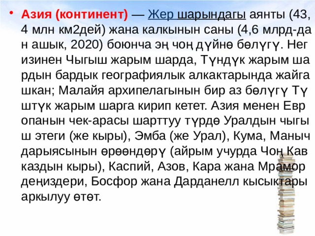 Азия (континент)  —  Жер  шарындагы  аянты (43,4 млн км2дей) жана калкынын саны (4,6 млрд-дан ашык, 2020) боюнча эң чоң дүйнө бөлүгү. Негизинен Чыгыш жарым шарда, Түндүк жарым шардын бардык географиялык алкактарында жайгашкан; Малайя архипелагынын бир аз бөлүгү Түштүк жарым шарга кирип кетет. Азия менен Европанын чек-арасы шарттуу түрдө Уралдын чыгыш этеги (же кыры), Эмба (же Урал), Кума, Маныч дарыясынын өрөөндөрү (айрым учурда Чоң Кавказдын кыры), Каспий, Азов, Кара жана Мрамор деңиздери, Босфор жана Дарданелл кысыктары аркылуу өтөт. 