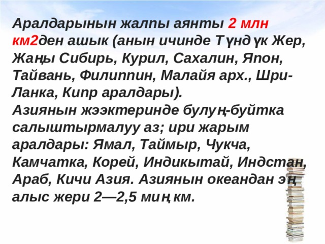 Аралдарынын жалпы аянты 2 млн км2 ден ашык (анын ичинде Түндүк Жер, Жаңы Сибирь, Курил, Сахалин, Япон, Тайвань, Филиппин, Малайя арх., Шри-Ланка, Кипр аралдары). Азиянын жээктеринде булуң-буйтка салыштырмалуу аз; ири жарым аралдары: Ямал, Таймыр, Чукча, Камчатка, Корей, Индикытай, Индстан, Араб, Кичи Азия. Азиянын океандан эң алыс жери 2—2,5 миң км. 