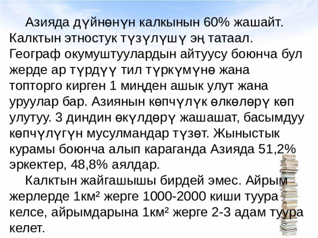  Азияда дүйнөнүн калкынын 60% жашайт. Калктын этностук түзүлүшү эң татаал. Географ окумуштуулардын айтуусу боюнча бул жерде ар түрдүү тил түркүмүнө жана топторго кирген 1 миңден ашык улут жана уруулар бар. Азиянын көпчүлүк өлкөлөрү көп улутуу. 3 диндин өкүлдөрү жашашат, басымдуу көпчүлүгүн мусулмандар түзөт. Жыныстык курамы боюнча алып караганда Азияда 51,2% эркектер, 48,8% аялдар.  Калктын жайгашышы бирдей эмес. Айрым жерлерде 1км² жерге 1000-2000 киши туура келсе, айрымдарына 1км² жерге 2-3 адам туура келет. 