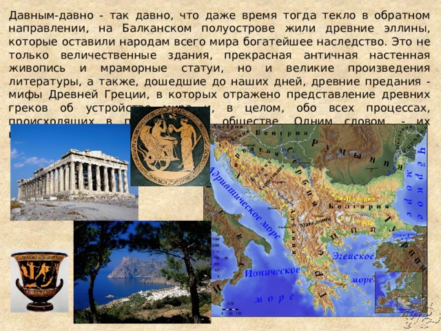 Давным-давно - так давно, что даже время тогда текло в обратном направлении, на Балканском полуострове жили древние эллины, которые оставили народам всего мира богатейшее наследство. Это не только величественные здания, прекрасная античная настенная живопись и мраморные статуи, но и великие произведения литературы, а также, дошедшие до наших дней, древние предания - мифы Древней Греции, в которых отражено представление древних греков об устройстве мира и, в целом, обо всех процессах, происходящих в природе и в обществе. Одним словом, - их миропонимание и мировоззрение. 