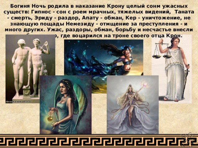 Богиня Ночь родила в наказание Крону целый сонм ужасных существ: Гипнос - сон с роем мрачных, тяжелых видений, Таната - смерть, Эриду - раздор, Апату - обман, Кер - уничтожение, не знающую пощады Немезиду - отмщение за преступления - и много других. Ужас, раздоры, обман, борьбу и несчастье внесли эти боги в мир, где воцарился на троне своего отца Крон. 