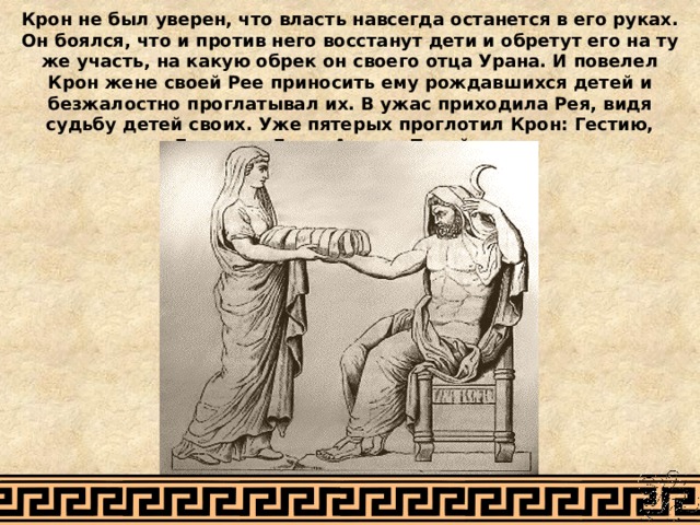 Крон не был уверен, что власть навсегда останется в его руках. Он боялся, что и против него восстанут дети и обретут его на ту же участь, на какую обрек он своего отца Урана. И повелел Крон жене своей Рее приносить ему рождавшихся детей и безжалостно проглатывал их. В ужас приходила Рея, видя судьбу детей своих. Уже пятерых проглотил Крон: Гестию, Деметру, Геру, Аида и Посейдона. Рубенс 